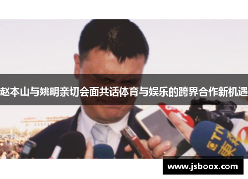 赵本山与姚明亲切会面共话体育与娱乐的跨界合作新机遇