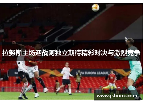 拉努斯主场迎战阿独立期待精彩对决与激烈竞争