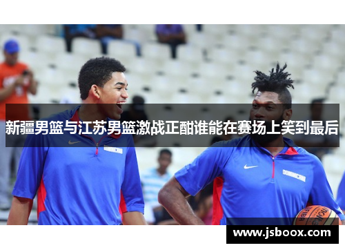 新疆男篮与江苏男篮激战正酣谁能在赛场上笑到最后